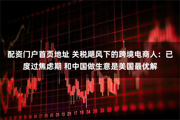 配资门户首页地址 关税飓风下的跨境电商人：已度过焦虑期 和中国做生意是美国最优解