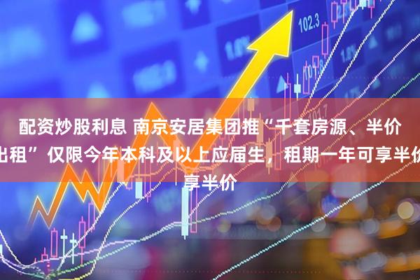 配资炒股利息 南京安居集团推“千套房源、半价出租” 仅限今年本科及以上应届生，租期一年可享半价