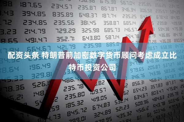 配资头条 特朗普前加密数字货币顾问考虑成立比特币投资公司