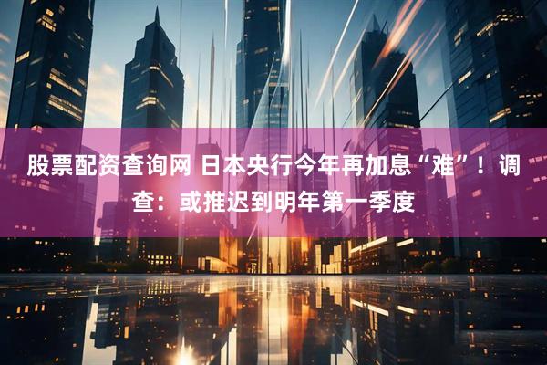 股票配资查询网 日本央行今年再加息“难”！调查：或推迟到明年第一季度