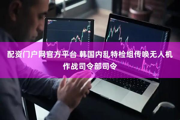 配资门户网官方平台 韩国内乱特检组传唤无人机作战司令部司令