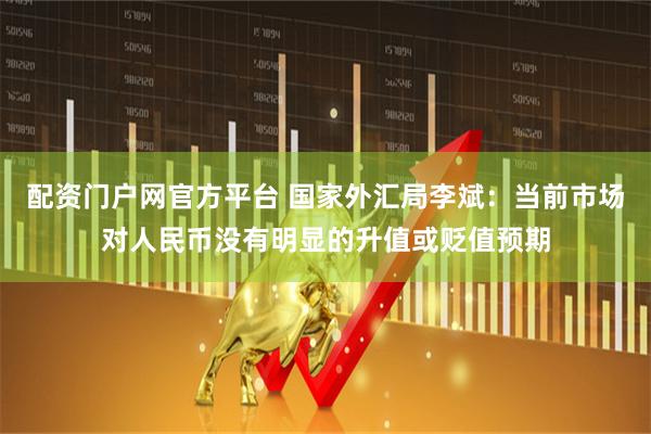 配资门户网官方平台 国家外汇局李斌：当前市场对人民币没有明显的升值或贬值预期
