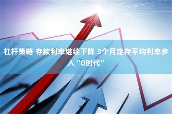 杠杆策略 存款利率继续下降 3个月定存平均利率步入“0时代”