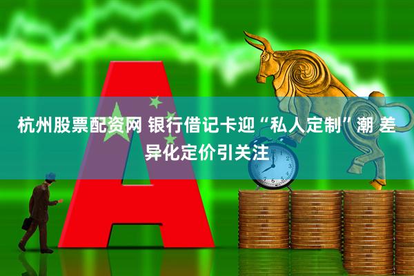 杭州股票配资网 银行借记卡迎“私人定制”潮 差异化定价引关注