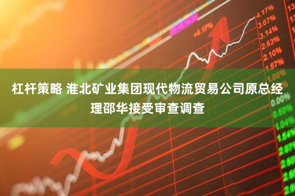 杠杆策略 淮北矿业集团现代物流贸易公司原总经理邵华接受审查调查