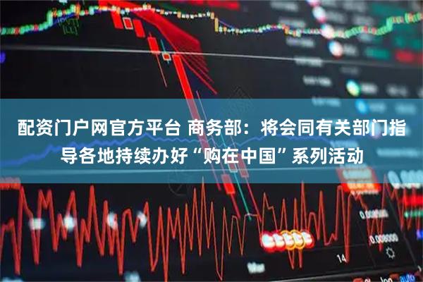 配资门户网官方平台 商务部：将会同有关部门指导各地持续办好“购在中国”系列活动