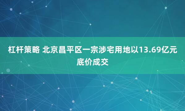 杠杆策略 北京昌平区一宗涉宅用地以13.69亿元底价成交