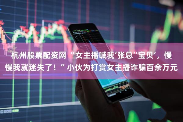 杭州股票配资网 “女主播喊我‘张总’‘宝贝’，慢慢我就迷失了！”小伙为打赏女主播诈骗百余万元