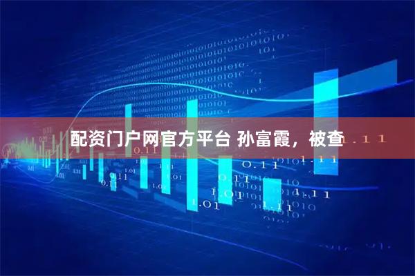 配资门户网官方平台 孙富霞，被查