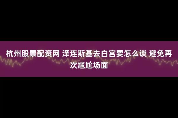 杭州股票配资网 泽连斯基去白宫要怎么谈 避免再次尴尬场面