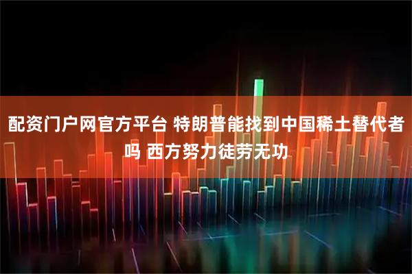 配资门户网官方平台 特朗普能找到中国稀土替代者吗 西方努力徒劳无功