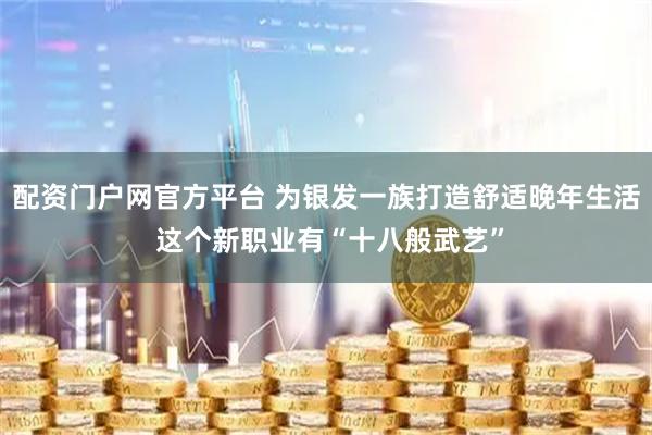 配资门户网官方平台 为银发一族打造舒适晚年生活 这个新职业有“十八般武艺”