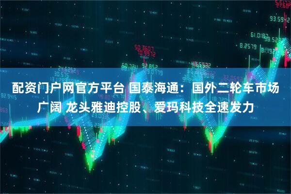 配资门户网官方平台 国泰海通：国外二轮车市场广阔 龙头雅迪控股、爱玛科技全速发力