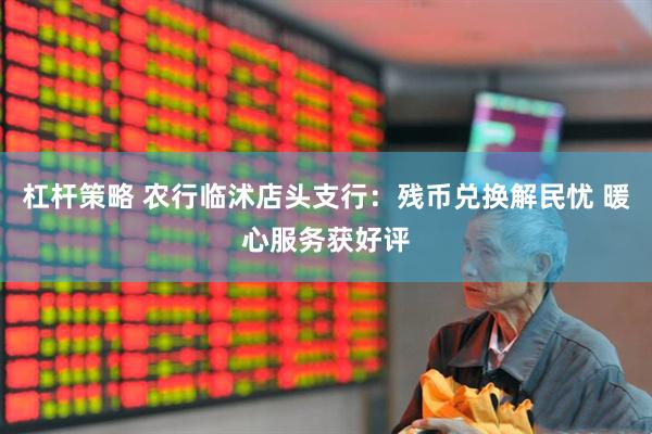 杠杆策略 农行临沭店头支行:残币兑换解民忧 暖心服务获好评