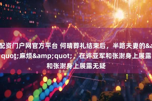 配资门户网官方平台 何晴葬礼结束后,半路夫妻的"麻烦",在许亚军和张澍身上展露无疑