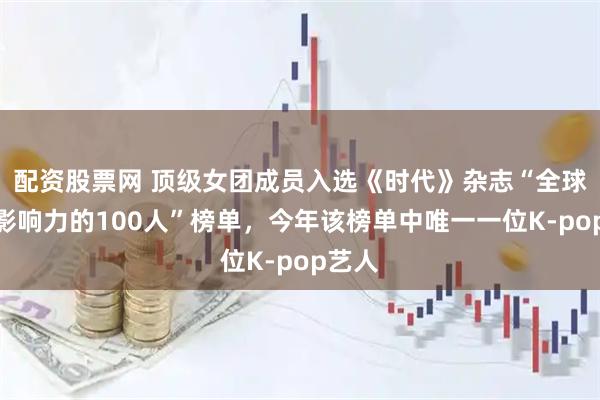 配资股票网 顶级女团成员入选《时代》杂志“全球最具影响力的100人”榜单，今年该榜单中唯一一位K-pop艺人
