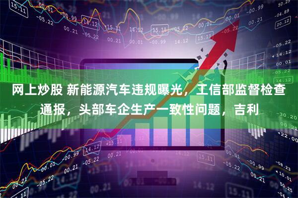 网上炒股 新能源汽车违规曝光，工信部监督检查通报，头部车企生产一致性问题，吉利