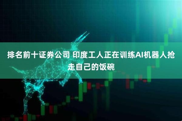 排名前十证券公司 印度工人正在训练AI机器人抢走自己的饭碗