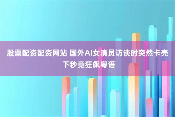 股票配资配资网站 国外AI女演员访谈时突然卡壳 下秒竟狂飙粤语