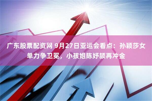 广东股票配资网 9月27日亚运会看点：孙颖莎女单力争卫冕，小孩姐陈妤颉再冲金