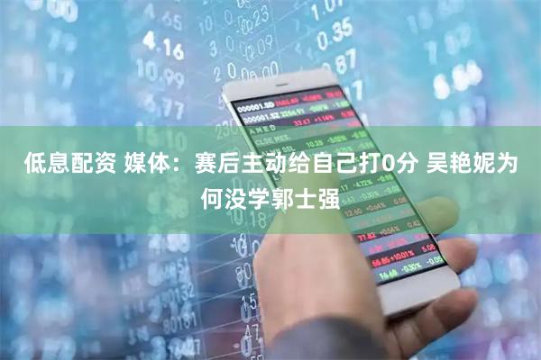 低息配资 媒体：赛后主动给自己打0分 吴艳妮为何没学郭士强