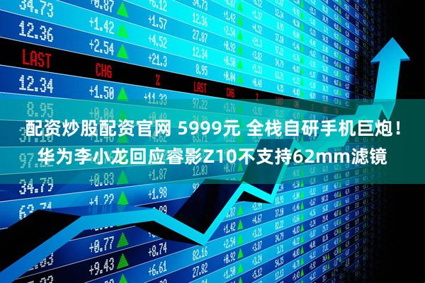 配资炒股配资官网 5999元 全栈自研手机巨炮！华为李小龙回应睿影Z10不支持62mm滤镜